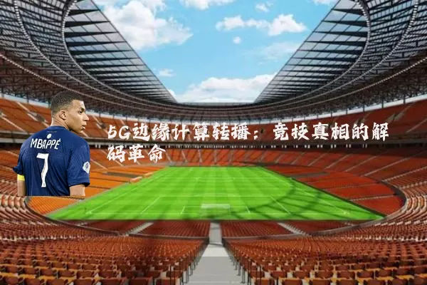 5G边缘计算转播：竞技真相的解码革命